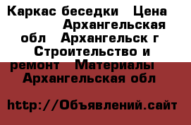  Каркас беседки › Цена ­ 23 100 - Архангельская обл., Архангельск г. Строительство и ремонт » Материалы   . Архангельская обл.